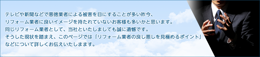 テレビや新聞などで悪徳業者による被害を目にすることが多い昨今、リフォーム業者にいいイメージを持たれていないお客様も多いかと存じます。同じリフォーム業者として、当社といたしましても誠に遺憾です。そうした現状を踏まえ、このページでは「リフォーム業者の良し悪しを見極めるポイント」などについて詳しくお伝えいたします。