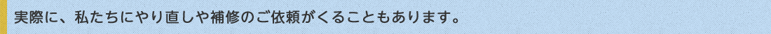 実際に、私たちにやり直しや補修のご依頼がくることもあります。