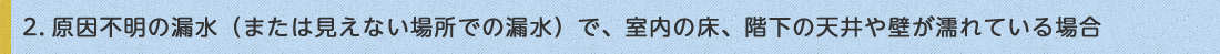 1.2.原因不明の漏水（または見えない場所での漏水）で、室内の床、階下の天井や壁が濡れている場合